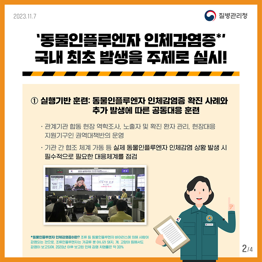 '동물인플루엔자 인체감염증 국내 최초 발생을 주제로 실시! 1)실행기반 훈련: 동물인플루엔자 인체감염증 확진 사례와 추가발생에 따른 공동대응 훈련 •관계기관 합동 현장 역학조사, 노출자 및 확진 환자 관리, 현장대응 지원기구인 권역대책반의 운영 •기관 간 협조체계 가동 등 실제 동물인플루엔자 인체감염 상황 발생 시 필수적으로 필요한 대응체계를 점검 *동물인플루엔자 인체감염증이란? 조류 등 동물인플루엔자 바이러스에 의해 사람이 감염되는 것으로, 조류인플루엔자는 가금류 뿐 아니라 돼지, 개, 고양이 등에서도 감염이 보고되며, 2020년 이후 보고된 인체 감염 치명률은 약 30%